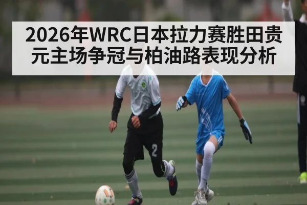 2026年WRC日本拉力赛胜田贵元主场争冠与柏油路表现分析