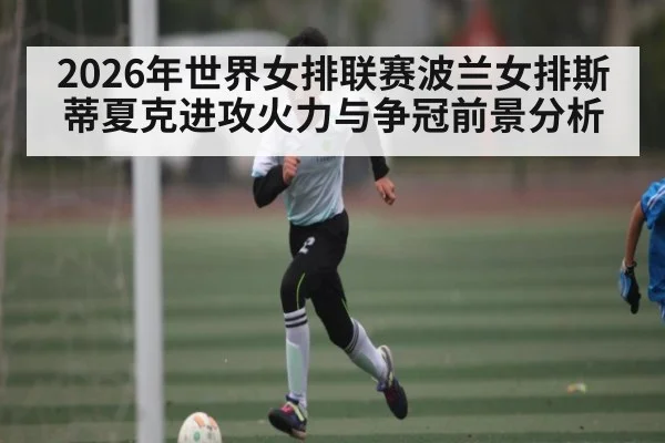 2026年世界女排联赛波兰女排斯蒂夏克进攻火力与争冠前景分析